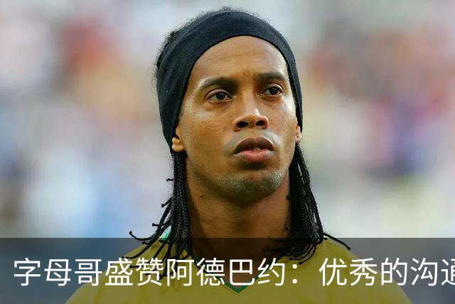 字母哥盛赞阿德巴约：优秀的沟通者与合作伙伴